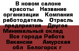 В новом салоне красоты › Название организации ­ Компания-работодатель › Отрасль предприятия ­ Другое › Минимальный оклад ­ 1 - Все города Работа » Вакансии   . Амурская обл.,Белогорск г.